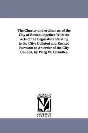 The Charter and Ordinances of the City of Boston, Together with the Acts of the Legislature Relating to the City: Collated and Revised Pursuant to an de Etc Boston (Mass ). Ordinances