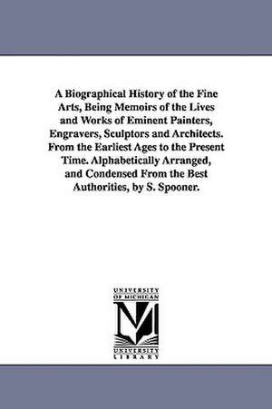 A Biographical History of the Fine Arts, Being Memoirs of the Lives and Works of Eminent Painters, Engravers, Sculptors and Architects. from the Ear de Shearjashub Spooner