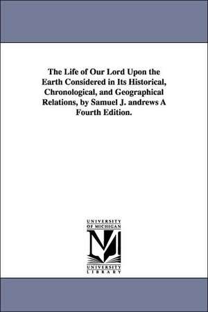 The Life of Our Lord Upon the Earth Considered in Its Historical, Chronological, and Geographical Relations, by Samuel J. Andrews a Fourth Edition. de Samuel James Andrews