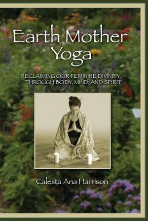 Earth Mother Yoga: Reclaiming Our Feminine Divinity Through Body, Mind, and Spirit de Calesta Harrison