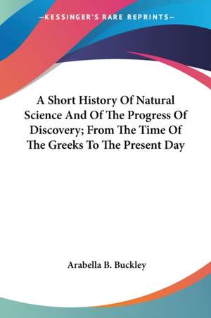 A Short History Of Natural Science And Of The Progress Of Discovery; From The Time Of The Greeks To The Present Day de Arabella B. Buckley