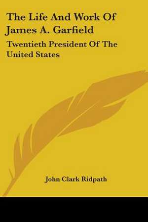 The Life And Work Of James A. Garfield de John Clark Ridpath