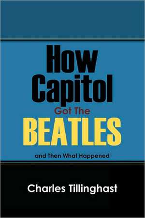 How Capitol Got the Beatles: And Then What Happened de Charles Tillinghast