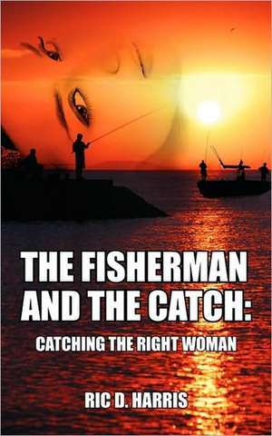 The Fisherman and the Catch: Catching the Right Woman de Ric D Harris