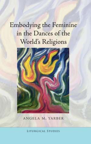 Embodying the Feminine in the Dances of the World's Religions de Angela M Yarber