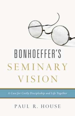 Bonhoeffer`s Seminary Vision – A Case for Costly Discipleship and Life Together de Paul R. House