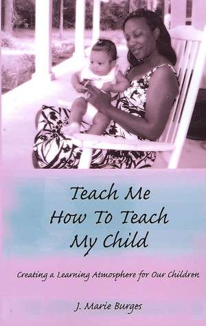 Teach Me How to Teach My Child: Creating a Learning Atmosphere for Our Children de J. Marie Burges