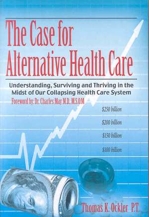 The Case For Alternative Healthcare: Understanding, Surviving and Thriving in the Midst of Our Collapsing Health Care System de Thomas K. Ockler P. T.