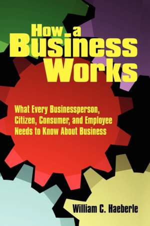 How a Business Works: What Every Businessperson, Citizen, Consumer, and Employee Needs to Know About Business de William C. Haeberle