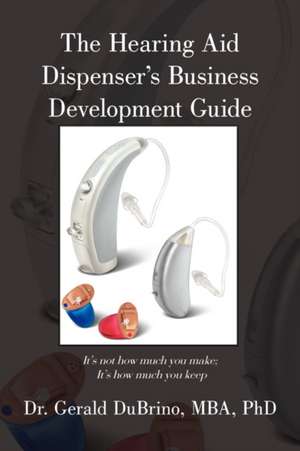 The Hearing Aid Dispensers Business Development Guide: It's Not How Much You Make; It's How Much You Keep de Mba Dr Gerald Dubrino