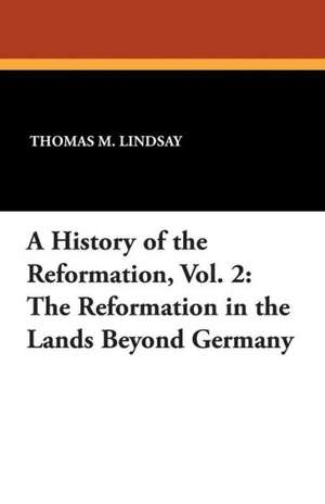 A History of the Reformation, Vol. 2: The Reformation in the Lands Beyond Germany de Thomas M. Lindsay