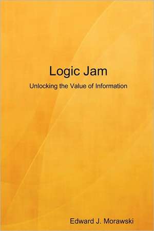 Logic Jam - Unlocking the Value of Information de Edward J. Morawski