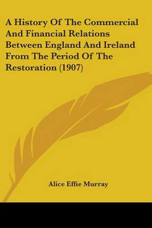 A History Of The Commercial And Financial Relations Between England And Ireland From The Period Of The Restoration (1907) de Alice Effie Murray