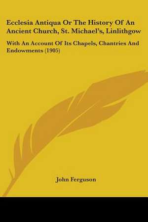 Ecclesia Antiqua Or The History Of An Ancient Church, St. Michael's, Linlithgow de John Ferguson