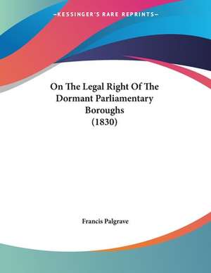 On The Legal Right Of The Dormant Parliamentary Boroughs (1830) de Francis Palgrave