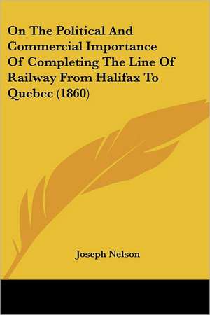 On The Political And Commercial Importance Of Completing The Line Of Railway From Halifax To Quebec (1860) de Joseph Nelson