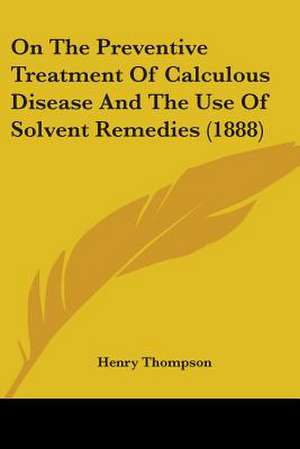 On The Preventive Treatment Of Calculous Disease And The Use Of Solvent Remedies (1888) de Henry Thompson