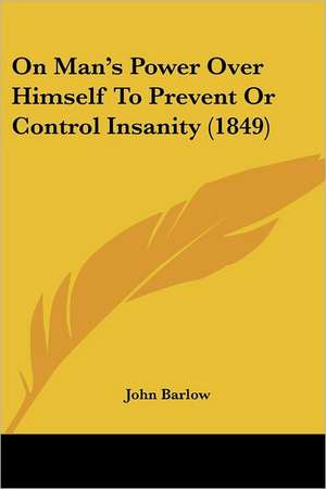 On Man's Power Over Himself To Prevent Or Control Insanity (1849) de John Barlow