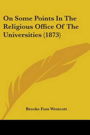 On Some Points In The Religious Office Of The Universities (1873) de Brooke Foss Westcott