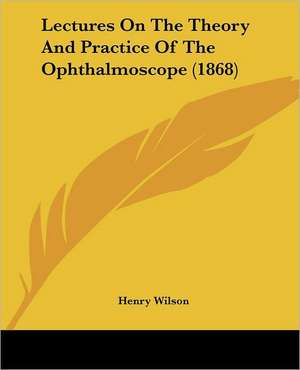 Lectures On The Theory And Practice Of The Ophthalmoscope (1868) de Henry Wilson