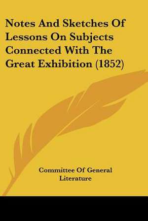 Notes And Sketches Of Lessons On Subjects Connected With The Great Exhibition (1852) de Committee Of General Literature