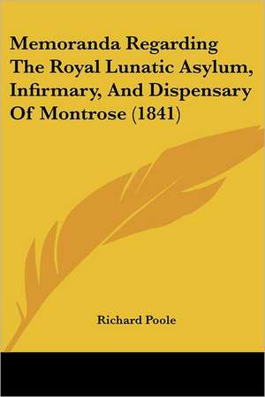 Memoranda Regarding The Royal Lunatic Asylum, Infirmary, And Dispensary Of Montrose (1841) de Richard Poole