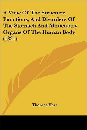 A View Of The Structure, Functions, And Disorders Of The Stomach And Alimentary Organs Of The Human Body (1821) de Thomas Hare