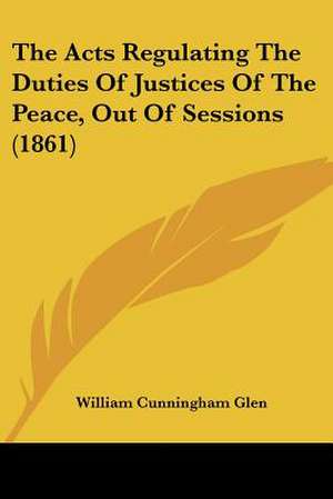 The Acts Regulating The Duties Of Justices Of The Peace, Out Of Sessions (1861) de William Cunningham Glen