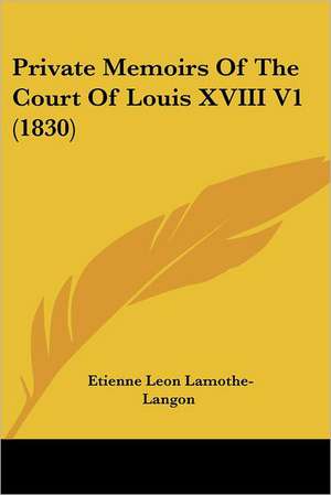 Private Memoirs Of The Court Of Louis XVIII V1 (1830) de Etienne Leon Lamothe-Langon