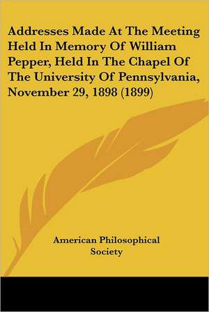 Addresses Made At The Meeting Held In Memory Of William Pepper, Held In The Chapel Of The University Of Pennsylvania, November 29, 1898 (1899) de American Philosophical Society