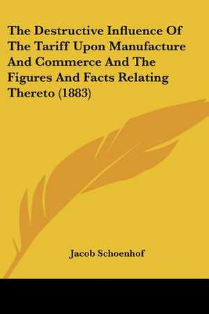 The Destructive Influence Of The Tariff Upon Manufacture And Commerce And The Figures And Facts Relating Thereto (1883) de Jacob Schoenhof