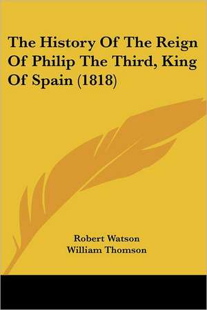 The History Of The Reign Of Philip The Third, King Of Spain (1818) de Robert Watson