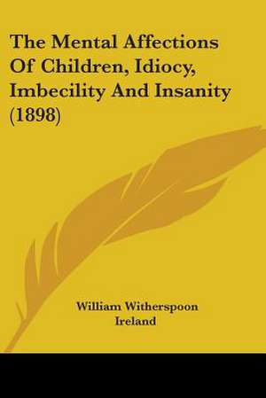 The Mental Affections Of Children, Idiocy, Imbecility And Insanity (1898) de William Witherspoon Ireland