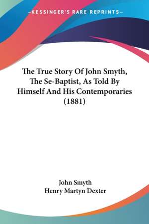 The True Story Of John Smyth, The Se-Baptist, As Told By Himself And His Contemporaries (1881) de John Smyth