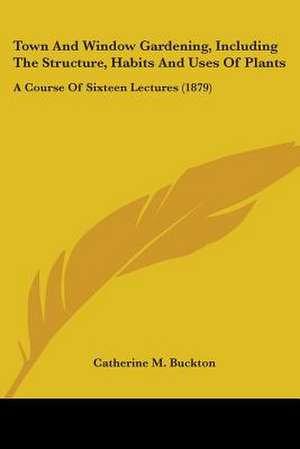 Town And Window Gardening, Including The Structure, Habits And Uses Of Plants de Catherine M. Buckton