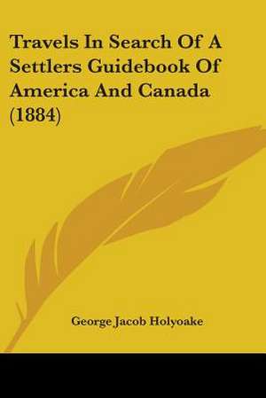 Travels In Search Of A Settlers Guidebook Of America And Canada (1884) de George Jacob Holyoake