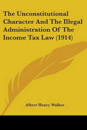 The Unconstitutional Character And The Illegal Administration Of The Income Tax Law (1914) de Albert Henry Walker