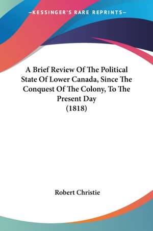 A Brief Review Of The Political State Of Lower Canada, Since The Conquest Of The Colony, To The Present Day (1818) de Robert Christie