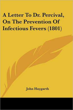 A Letter To Dr. Percival, On The Prevention Of Infectious Fevers (1801) de John Haygarth