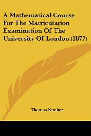 A Mathematical Course For The Matriculation Examination Of The University Of London (1877) de Thomas Kimber