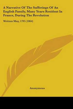 A Narrative Of The Sufferings Of An English Family, Many Years Resident In France, During The Revolution de Anonymous