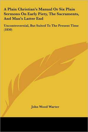 A Plain Christian's Manual Or Six Plain Sermons On Early Piety, The Sacraments, And Man's Latter End de John Wood Warter