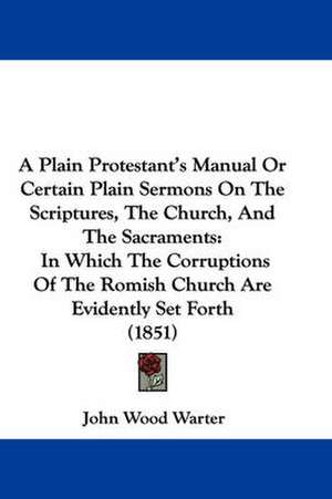 A Plain Protestant's Manual Or Certain Plain Sermons On The Scriptures, The Church, And The Sacraments de John Wood Warter