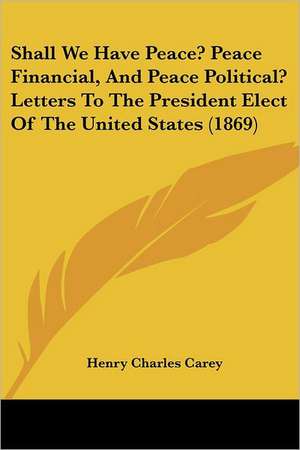 Shall We Have Peace? Peace Financial, And Peace Political? Letters To The President Elect Of The United States (1869) de Henry Charles Carey