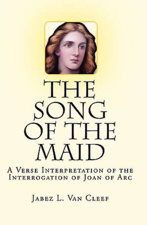 The Song of the Maid: A Verse Interpretation of the Interrogation of Joan of Arc de Jabez L. Van Cleef