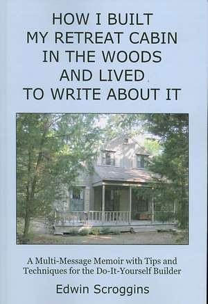 How I Built My Retreat Cabin in the Woods and Lived to Write About It: A Multi-Message Memoir With Tips & Techniques for the Do-It-Yourself Builder de Edwin Scroggins