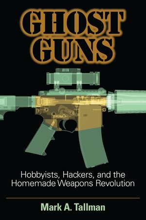 Ghost Guns: Hobbyists, Hackers, and the Homemade Weapons Revolution de Mark A. Tallman