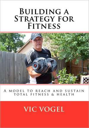 Building a Strategy for Fitness: A Model to Reach and Sustain Total Fitness & Health de Vic Vogel