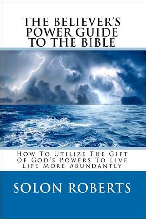 The Believer's Power Guide to the Bible: How to Utilze the Gifts of God's Powers to Live Life More Abundantly de Solon Roberts