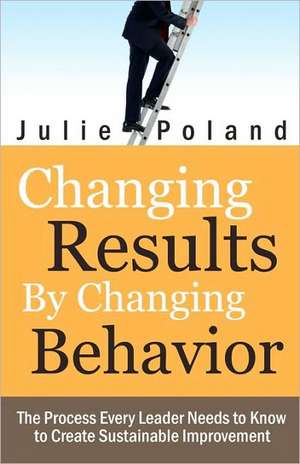 Changing Results by Changing Behavior: The Process Every Leader Needs to Know to Create Sustainable Improvement de Julie Poland